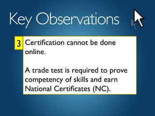 3	

Key Observations	

Certiﬁcation cannot be done
online. 	

	

A trade test is required to prove
competency of skills and earn
National Certiﬁcates (NC).	

 