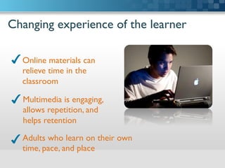 Changing experience of the learner	

Online materials can
relieve time in the
classroom	

Multimedia is engaging,
allows repetition, and
helps retention	

Adults who learn on their own
time, pace, and place	

 