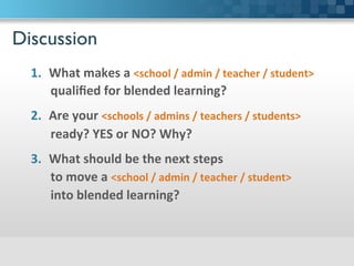 Discussion	

1.  What	
  makes	
  a	
  school	
  /	
  admin	
  /	
  teacher	
  /	
  student	
  
qualiﬁed	
  for	
  blended	
  learning?	
  
2.  Are	
  your	
  schools	
  /	
  admins	
  /	
  teachers	
  /	
  students	
  	
  
ready?	
  YES	
  or	
  NO?	
  Why?	
  
3.  What	
  should	
  be	
  the	
  next	
  steps	
  	
  
to	
  move	
  a	
  school	
  /	
  admin	
  /	
  teacher	
  /	
  student	
  	
  
into	
  blended	
  learning?	
  
 