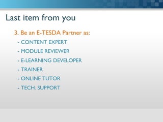 Last item from you	

3. Be an E-TESDA Partner as:	

-  CONTENT EXPERT	

-  MODULE REVIEWER	

-  E-LEARNING DEVELOPER	

-  TRAINER	

-  ONLINE TUTOR	

-  TECH. SUPPORT	


	

 