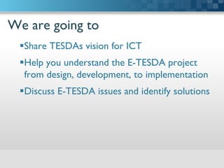 We are going to	

 Share TESDAs vision for ICT 	

 Help you understand the E-TESDA project
from design, development, to implementation	

 Discuss E-TESDA issues and identify solutions	

 