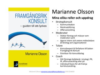 Marianne	
  Olsson	
  
Mina	
  olika	
  roller	
  och	
  uppdrag	
  
•  Strategikonsult	
  

–  Kommunika1on	
  
–  Marknadsföring	
  
–  Aﬀärsutveckling	
  

•  Moderator	
  

–  Stö;ar	
  företag	
  och	
  mässor	
  som	
  
moderator	
  samt	
  
–  Agerar	
  intern	
  och	
  extern	
  mötesledare	
  
åt	
  företag	
  och	
  organisa1oner	
  

•  Talare	
  

–  Konsultexpert	
  &	
  förfa;are	
  1ll	
  boken	
  
Framgångsrik	
  Konsult	
  
–  Föreläser	
  för	
  konsultbolag	
  	
  

•  Coach	
  

–  Di;	
  företags	
  bollplank	
  i	
  strategi,	
  PR,	
  
IR,	
  aﬀärsutveckling	
  eller	
  på	
  
–  individuell	
  basis	
  för	
  a;	
  främja	
  
karriärutveckling.	
  

Marianne	
  Olsson	
  marianne.olsson@konsultboken.se	
  	
  070-­‐5558450	
  	
  	
  

 