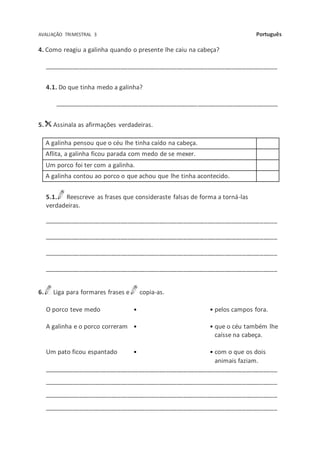 AVALIAÇÃO TRIMESTRAL 3 Português
4. Como reagiu a galinha quando o presente lhe caiu na cabeça?
___________________________________________________________________
4.1. Do que tinha medo a galinha?
________________________________________________________________
5. Assinala as afirmações verdadeiras.
A galinha pensou que o céu lhe tinha caído na cabeça.
Aflita, a galinha ficou parada com medo de se mexer.
Um porco foi ter com a galinha.
A galinha contou ao porco o que achou que lhe tinha acontecido.
5.1. Reescreve as frases que consideraste falsas de forma a torná-las
verdadeiras.
___________________________________________________________________
___________________________________________________________________
___________________________________________________________________
___________________________________________________________________
6. Liga para formares frases e copia-as.
O porco teve medo • • pelos campos fora.
A galinha e o porco correram • • que o céu também lhe
caísse na cabeça.
Um pato ficou espantado • • com o que os dois
animais faziam.
___________________________________________________________________
___________________________________________________________________
___________________________________________________________________
___________________________________________________________________
 