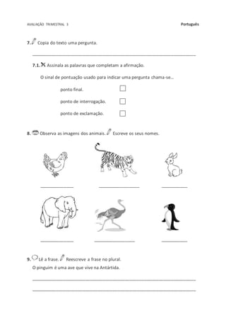 AVALIAÇÃO TRIMESTRAL 3 Português
7. Copia do texto uma pergunta.
___________________________________________________________________
7.1. Assinala as palavras que completam a afirmação.
O sinal de pontuação usado para indicar uma pergunta chama-se…
ponto final.
ponto de interrogação.
ponto de exclamação.
8. Observa as imagens dos animais. Escreve os seus nomes.
______________ _________________ ___________
______________ _________________ ___________
9. Lê a frase. Reescreve a frase no plural.
O pinguim é uma ave que vive na Antártida.
___________________________________________________________________
___________________________________________________________________
 