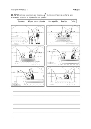 AVALIAÇÃO TRIMESTRAL 3 Português
10. Observa a sequência de imagens. Escreve um texto a contar o que
aconteceu, usando as expressões do quadro.
_________________________________________________________________________
_________________________________________________________________________
_________________________________________________________________________
_________________________________________________________________________
_________________________________________________________________________
_________________________________________________________________________
_________________________________________________________________________
Quando Algum tempo depois Em seguida Por fim Então
 