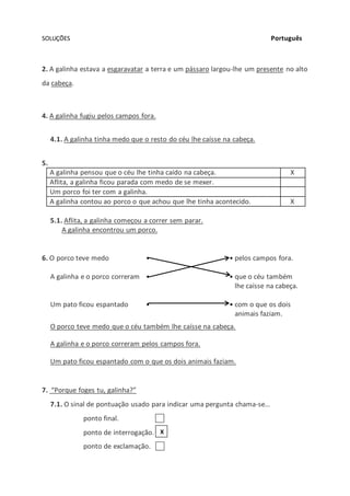 SOLUÇÕES Português
2. A galinha estava a esgaravatar a terra e um pássaro largou-lhe um presente no alto
da cabeça.
4. A galinha fugiu pelos campos fora.
4.1. A galinha tinha medo que o resto do céu lhe caísse na cabeça.
5.
A galinha pensou que o céu lhe tinha caído na cabeça. X
Aflita, a galinha ficou parada com medo de se mexer.
Um porco foi ter com a galinha.
A galinha contou ao porco o que achou que lhe tinha acontecido. X
5.1. Aflita, a galinha começou a correr sem parar.
A galinha encontrou um porco.
6. O porco teve medo • • pelos campos fora.
A galinha e o porco correram • • que o céu também
lhe caísse na cabeça.
Um pato ficou espantado • • com o que os dois
animais faziam.
O porco teve medo que o céu também lhe caísse na cabeça.
A galinha e o porco correram pelos campos fora.
Um pato ficou espantado com o que os dois animais faziam.
7. “Porque foges tu, galinha?”
7.1. O sinal de pontuação usado para indicar uma pergunta chama-se…
ponto final.
ponto de interrogação.
ponto de exclamação.
X
 