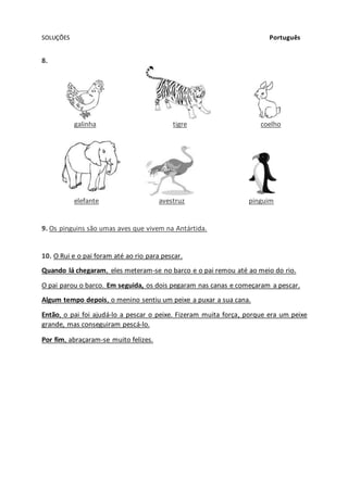 SOLUÇÕES Português
8.
galinha tigre coelho
elefante avestruz pinguim
9. Os pinguins são umas aves que vivem na Antártida.
10. O Rui e o pai foram até ao rio para pescar.
Quando lá chegaram, eles meteram-se no barco e o pai remou até ao meio do rio.
O pai parou o barco. Em seguida, os dois pegaram nas canas e começaram a pescar.
Algum tempo depois, o menino sentiu um peixe a puxar a sua cana.
Então, o pai foi ajudá-lo a pescar o peixe. Fizeram muita força, porque era um peixe
grande, mas conseguiram pescá-lo.
Por fim, abraçaram-se muito felizes.
 