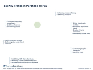 Procurement Advisory | 10© 2016 The Hackett Group, Inc. All rights reserved. Reproduction of this document or any portion thereof without prior written consent is prohibited.
Six Key Trends in Purchase To Pay
• Enhancing process efficiency
• Optimising processes
• Driving visibility with
analytics
• Anticipating requisitioner
needs
• Creating dynamic
scorecards
• Rationalising supplier data
• Establishing S2P channel strategies
• Monitoring supplier contract compliance
• Addressing internal policy non-compliance
• Guiding and supporting
requisitioners
• Enabling self service
• Streamlining policies
• Defining payment strategy
• Delivering value beyond cost
reduction
• Customising supplier
onboarding
• Identifying fraud
 