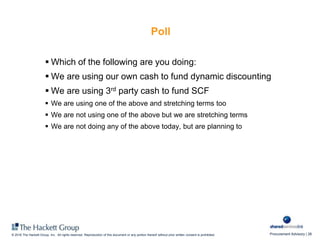 Procurement Advisory | 26© 2016 The Hackett Group, Inc. All rights reserved. Reproduction of this document or any portion thereof without prior written consent is prohibited.
Poll
 Which of the following are you doing:
 We are using our own cash to fund dynamic discounting
 We are using 3rd party cash to fund SCF
 We are using one of the above and stretching terms too
 We are not using one of the above but we are stretching terms
 We are not doing any of the above today, but are planning to
 