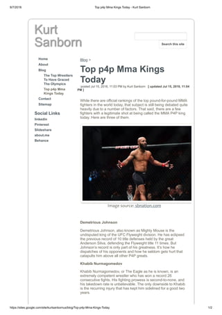 8/7/2018 Top p4p Mma Kings Today - Kurt Sanborn
https://sites.google.com/site/kurtsanbornus/blog/Top-p4p-Mma-Kings-Today 1/2
Kurt
Sanborn
Home
About
Blog
The Top Wrestlers
To Have Graced
The Olympics
Top p4p Mma
Kings Today
Contact
Sitemap
Social Links
linkedin
Pinterest
Slideshare
about.me
Behance
Blog >
Top p4p Mma Kings
Today
posted Jul 15, 2018, 11:03 PM by Kurt Sanborn [ updated Jul 15, 2018, 11:04
PM ]
While there are official rankings of the top pound-for-pound MMA
fighters in the world today, that subject is still being debated quite
heavily due to a number of factors. That said, there are a few
fighters with a legitimate shot at being called the MMA P4P king
today. Here are three of them.
Image source: sbnation.com
Demetrious Johnson
Demetrious Johnson, also known as Mighty Mouse is the
undisputed king of the UFC Flyweight division. He has eclipsed
the previous record of 10 title defenses held by the great
Anderson Silva, defending the Flyweight title 11 times. But
Johnson’s record is only part of his greatness. It’s how he
dispatches of his opponents and how he seldom gets hurt that
catapults him above all other P4P greats.
Khabib Nurmagomedov
Khabib Nurmagomedov, or The Eagle as he is known, is an
extremely competent wrestler who has won a record 26
consecutive fights. His fighting prowess is second-to-none, and
his takedown rate is unbelievable. The only downside to Khabib
is the recurring injury that has kept him sidelined for a good two
years.
Search this site
 