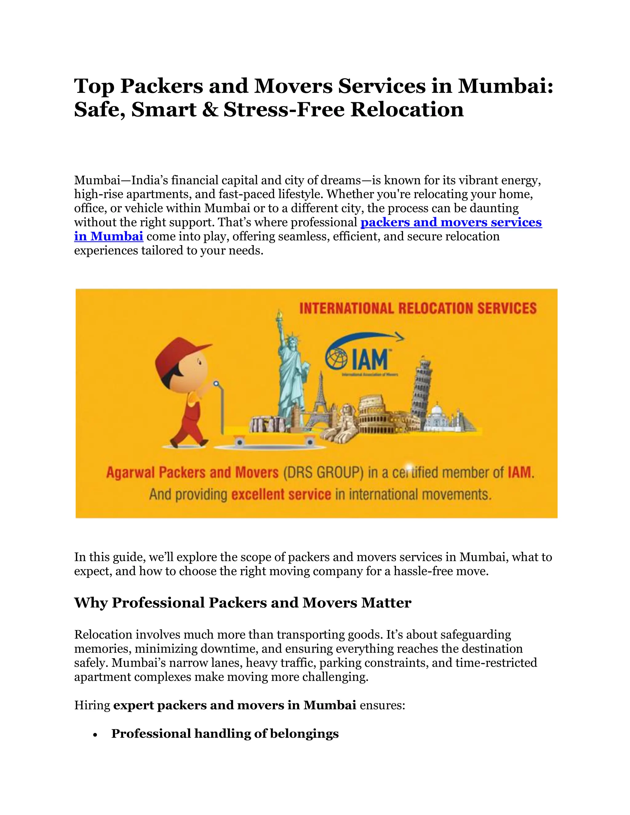 Top Packers and Movers Services in Mumbai:
Safe, Smart & Stress-Free Relocation
Mumbai—India’s financial capital and city of dreams—is known for its vibrant energy,
high-rise apartments, and fast-paced lifestyle. Whether you're relocating your home,
office, or vehicle within Mumbai or to a different city, the process can be daunting
without the right support. That’s where professional packers and movers services
in Mumbai come into play, offering seamless, efficient, and secure relocation
experiences tailored to your needs.
In this guide, we’ll explore the scope of packers and movers services in Mumbai, what to
expect, and how to choose the right moving company for a hassle-free move.
Why Professional Packers and Movers Matter
Relocation involves much more than transporting goods. It’s about safeguarding
memories, minimizing downtime, and ensuring everything reaches the destination
safely. Mumbai’s narrow lanes, heavy traffic, parking constraints, and time-restricted
apartment complexes make moving more challenging.
Hiring expert packers and movers in Mumbai ensures:
 Professional handling of belongings
 