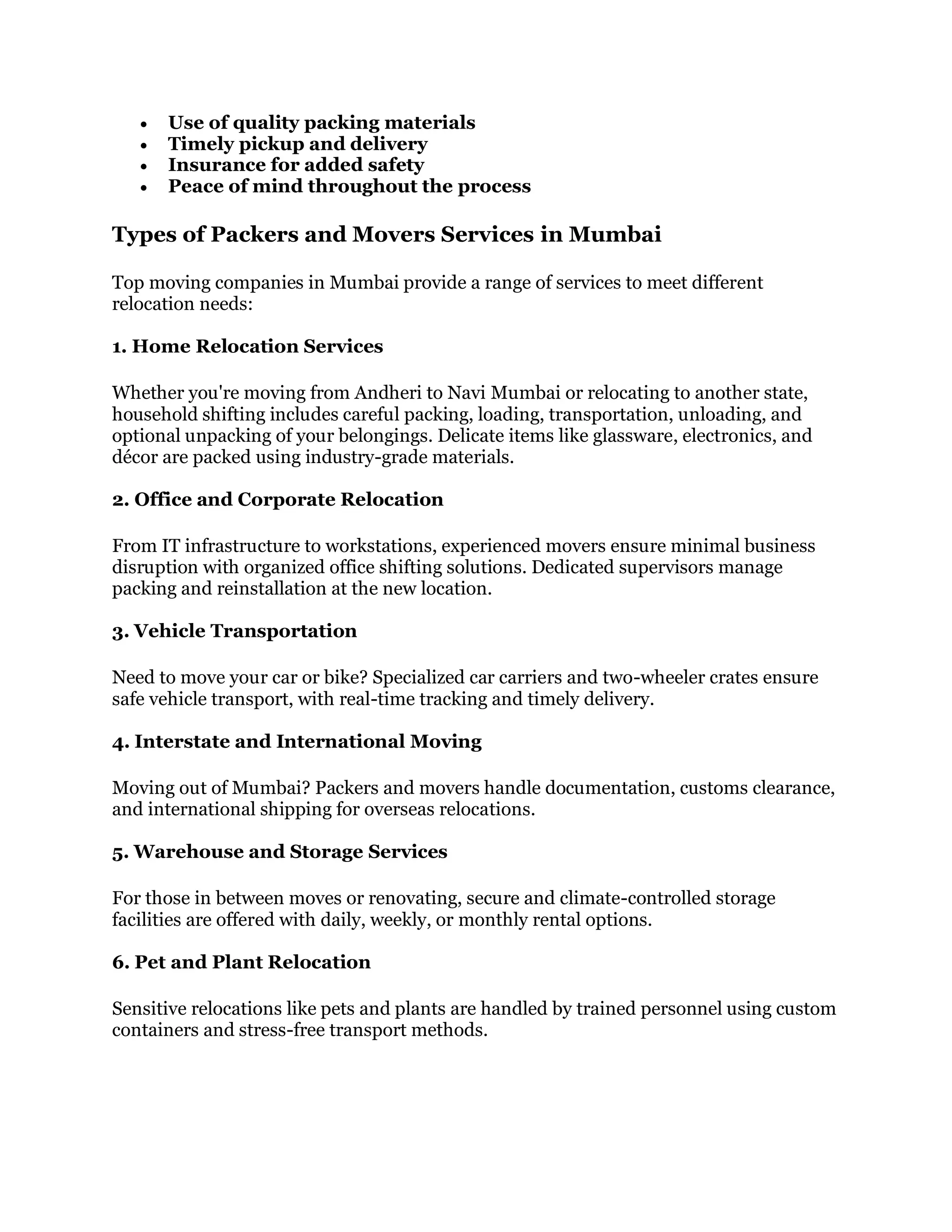  Use of quality packing materials
 Timely pickup and delivery
 Insurance for added safety
 Peace of mind throughout the process
Types of Packers and Movers Services in Mumbai
Top moving companies in Mumbai provide a range of services to meet different
relocation needs:
1. Home Relocation Services
Whether you're moving from Andheri to Navi Mumbai or relocating to another state,
household shifting includes careful packing, loading, transportation, unloading, and
optional unpacking of your belongings. Delicate items like glassware, electronics, and
décor are packed using industry-grade materials.
2. Office and Corporate Relocation
From IT infrastructure to workstations, experienced movers ensure minimal business
disruption with organized office shifting solutions. Dedicated supervisors manage
packing and reinstallation at the new location.
3. Vehicle Transportation
Need to move your car or bike? Specialized car carriers and two-wheeler crates ensure
safe vehicle transport, with real-time tracking and timely delivery.
4. Interstate and International Moving
Moving out of Mumbai? Packers and movers handle documentation, customs clearance,
and international shipping for overseas relocations.
5. Warehouse and Storage Services
For those in between moves or renovating, secure and climate-controlled storage
facilities are offered with daily, weekly, or monthly rental options.
6. Pet and Plant Relocation
Sensitive relocations like pets and plants are handled by trained personnel using custom
containers and stress-free transport methods.
 