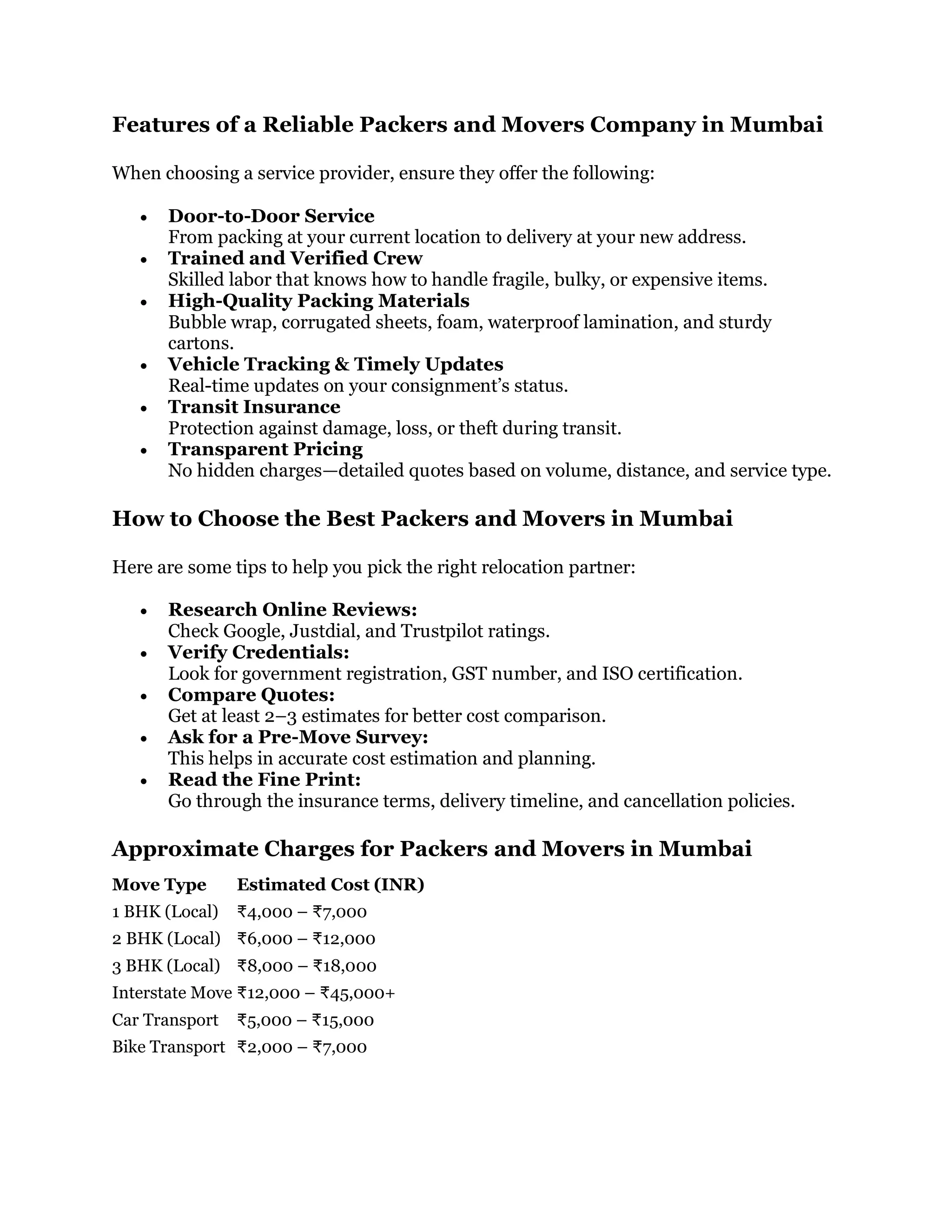 Features of a Reliable Packers and Movers Company in Mumbai
When choosing a service provider, ensure they offer the following:
 Door-to-Door Service
From packing at your current location to delivery at your new address.
 Trained and Verified Crew
Skilled labor that knows how to handle fragile, bulky, or expensive items.
 High-Quality Packing Materials
Bubble wrap, corrugated sheets, foam, waterproof lamination, and sturdy
cartons.
 Vehicle Tracking & Timely Updates
Real-time updates on your consignment’s status.
 Transit Insurance
Protection against damage, loss, or theft during transit.
 Transparent Pricing
No hidden charges—detailed quotes based on volume, distance, and service type.
How to Choose the Best Packers and Movers in Mumbai
Here are some tips to help you pick the right relocation partner:
 Research Online Reviews:
Check Google, Justdial, and Trustpilot ratings.
 Verify Credentials:
Look for government registration, GST number, and ISO certification.
 Compare Quotes:
Get at least 2–3 estimates for better cost comparison.
 Ask for a Pre-Move Survey:
This helps in accurate cost estimation and planning.
 Read the Fine Print:
Go through the insurance terms, delivery timeline, and cancellation policies.
Approximate Charges for Packers and Movers in Mumbai
Move Type Estimated Cost (INR)
1 BHK (Local) ₹4,000 – ₹7,000
2 BHK (Local) ₹6,000 – ₹12,000
3 BHK (Local) ₹8,000 – ₹18,000
Interstate Move ₹12,000 – ₹45,000+
Car Transport ₹5,000 – ₹15,000
Bike Transport ₹2,000 – ₹7,000
 