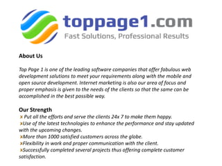 About Us
Top Page 1 is one of the leading software companies that offer fabulous web
development solutions to meet your requirements along with the mobile and
open source development. Internet marketing is also our area of focus and
proper emphasis is given to the needs of the clients so that the same can be
accomplished in the best possible way.
Our Strength
Put all the efforts and serve the clients 24x 7 to make them happy.
Use of the latest technologies to enhance the performance and stay updated
with the upcoming changes.
More than 1000 satisfied customers across the globe.
Flexibility in work and proper communication with the client.
Successfully completed several projects thus offering complete customer
satisfaction.
 