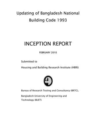 Updating of Bangladesh National
Building Code 1993
INCEPTION REPORT
FEBRUARY 2010
Submitted to
Housing and Building Research Institute (HBRI)
Bureau of Research Testing and Consultancy (BRTC),
Bangladesh University of Engineering and
Technology (BUET)
 