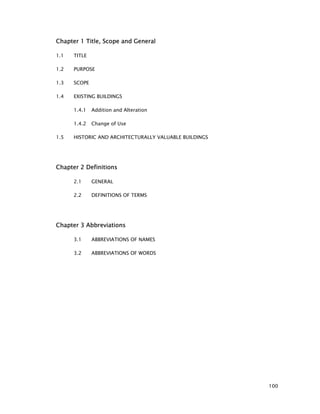 100
Chapter 1 Title, Scope and General
1.1 TITLE
1.2 PURPOSE
1.3 SCOPE
1.4 EXISTING BUILDINGS
1.4.1 Addition and Alteration
1.4.2 Change of Use
1.5 HISTORIC AND ARCHITECTURALLY VALUABLE BUILDINGS
Chapter 2 Definitions
2.1 GENERAL
2.2 DEFINITIONS OF TERMS
Chapter 3 Abbreviations
3.1 ABBREVIATIONS OF NAMES
3.2 ABBREVIATIONS OF WORDS
 