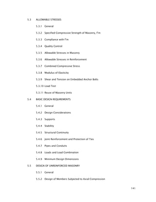 141
5.3 ALLOWABLE STRESSES
5.3.1 General
5.3.2 Specified Compressive Strength of Masonry, f’m
5.3.3 Compliance with f’m
5.3.4 Quality Control
5.3.5 Allowable Stresses in Masonry
5.3.6 Allowable Stresses in Reinforcement
5.3.7 Combined Compressive Stress
5.3.8 Modulus of Elasticity
5.3.9 Shear and Tension on Embedded Anchor Bolts
5.3.10 Load Test
5.3.11 Reuse of Masonry Units
5.4 BASIC DESIGN REQUIREMENTS
5.4.1 General
5.4.2 Design Considerations
5.4.3 Supports
5.4.4 Stability
5.4.5 Structural Continuity
5.4.6 Joint Reinforcement and Protection of Ties
5.4.7 Pipes and Conduits
5.4.8 Loads and Load Combination
5.4.9 Minimum Design Dimensions
5.5 DESIGN OF UNREINFORCED MASONRY
5.5.1 General
5.5.2 Design of Members Subjected to Axial Compression
 