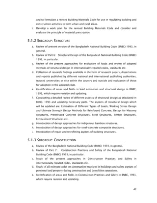 42
and to formulate a revised Building Materials Code for use in regulating building and
construction activities in both urban and rural areas.
l. Develop a work plan for the revised Building Materials Code and consider and
evaluate the principle of material prescription.
5.1.2 SUBGROUP: STRUCTURE
a. Review of present version of the Bangladesh National Building Code (BNBC) 1993, in
general.
b. Review of Part 6: Structural Design of the Bangladesh National Building Code (BNBC)
1993, in particular.
c. Review of the present approaches for evaluation of loads and review of adopted
methods of structural design in internationally reputed codes, standards etc.
d. Collection of research findings available in the form of research papers, dissertations
and reports published by different national and international publishing authorities,
reputed universities or else within the country and outside and evaluation of those
for adoption in the updated code.
e. Identification of areas and fields in load estimation and structural design in BNBC,
1993, which require revision and updating.
f. Conducting a detailed review of different aspects of structural design as stipulated in
BNBC, 1993 and updating necessary parts. The aspects of structural design which
will be updated are: Estimation of Different Types of Loads, Working Stress Design
and Ultimate Strength Design Methods for Reinforced Concrete, Design for Masonry
Structures, Prestressed Concrete Structures, Steel Structures, Timber Structures,
Ferrocement Structures etc.
g. Introduction of design approaches for indigenous bamboo structures.
h. Introduction of design approaches for steel-concrete composite structures.
i. Introduction of repair and retrofitting aspects of building structures.
5.1.3 SUBGROUP: CONSTRUCTION
a. Review of the Bangladesh National Building Code (BNBC) 1993, in general.
b. Review of Part 7: Construction Practices and Safety of the Bangladesh National
Building Code (BNBC) 1993, in particular.
c. Study of the present approaches in Construction Practices and Safety in
internationally reputed codes, standards etc.
d. Study of all relevant codes on construction practices in buildings and safety aspects of
personnel and property during construction and demolition operations.
e. Identification of areas and fields in Construction Practices and Safety in BNBC, 1993,
which require revision and updating.
 