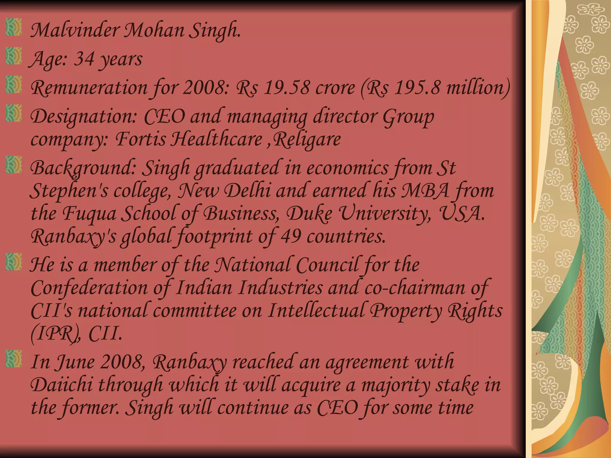 Malvinder Mohan Singh. Age: 34 years  Remuneration for 2008: Rs 19.58 crore (Rs 195.8 million)  Designation: CEO and managing director Group company: Fortis Healthcare ,Religare Background: Singh graduated in economics from St Stephen's college, New Delhi and earned his MBA from the Fuqua School of Business, Duke University, USA. Ranbaxy's global footprint of 49 countries.  He is a member of the National Council for the Confederation of Indian Industries and co-chairman of CII's national committee on Intellectual Property Rights (IPR), CII.  In June 2008, Ranbaxy reached an agreement with Daiichi through which it will acquire a majority stake in the former. Singh will continue as CEO for some time  