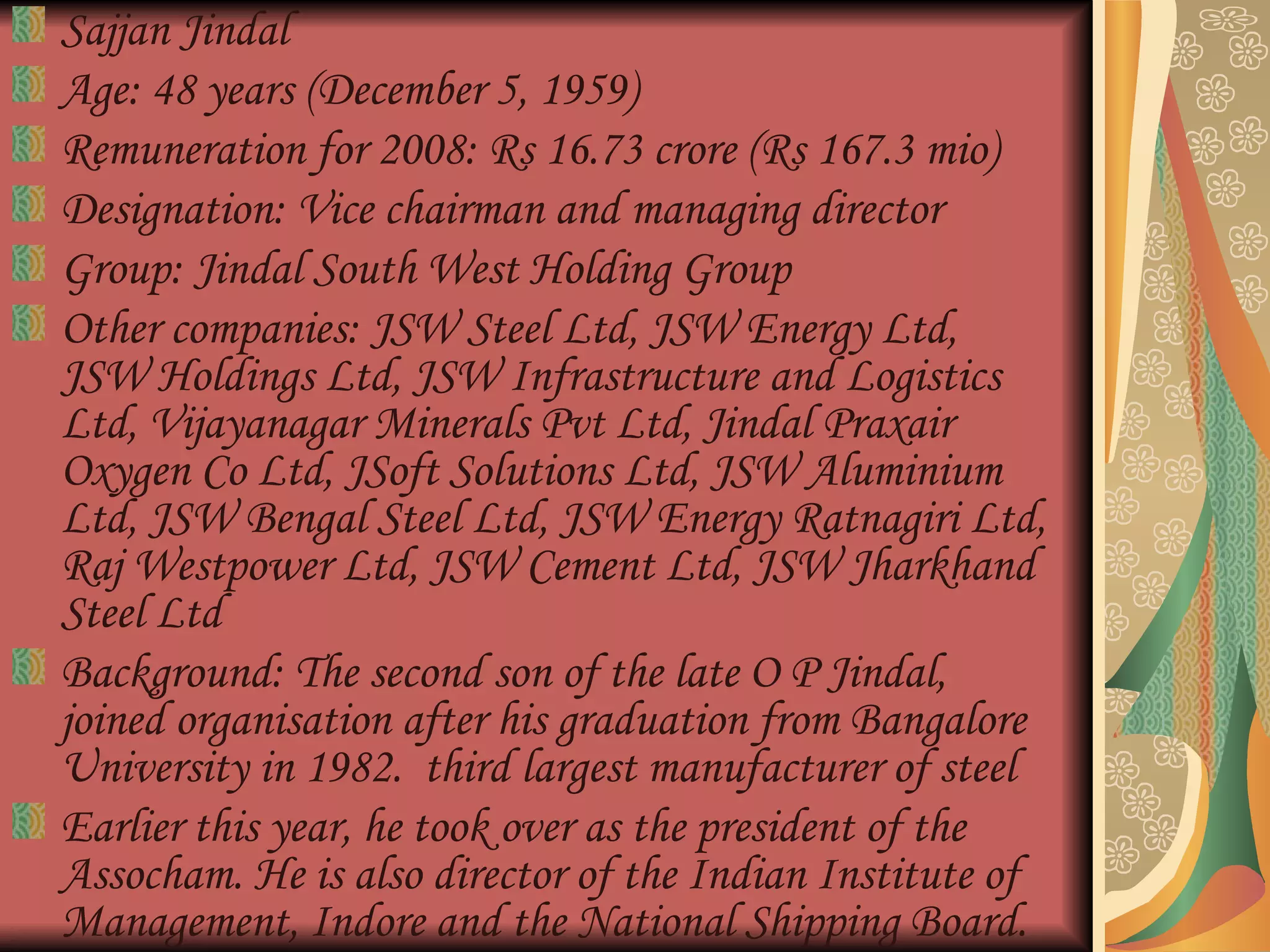 Sajjan Jindal  Age: 48 years (December 5, 1959)  Remuneration for 2008: Rs 16.73 crore (Rs 167.3 mio)  Designation: Vice chairman and managing director  Group: Jindal South West Holding Group  Other companies: JSW Steel Ltd, JSW Energy Ltd, JSW Holdings Ltd, JSW Infrastructure and Logistics Ltd, Vijayanagar Minerals Pvt Ltd, Jindal Praxair Oxygen Co Ltd, JSoft Solutions Ltd, JSW Aluminium Ltd, JSW Bengal Steel Ltd, JSW Energy Ratnagiri Ltd, Raj Westpower Ltd, JSW Cement Ltd, JSW Jharkhand Steel Ltd  Background: The second son of the late O P Jindal, joined organisation after his graduation from Bangalore University in 1982.  third largest manufacturer of steel  Earlier this year, he took over as the president of the Assocham. He is also director of the Indian Institute of Management, Indore and the National Shipping Board.  
