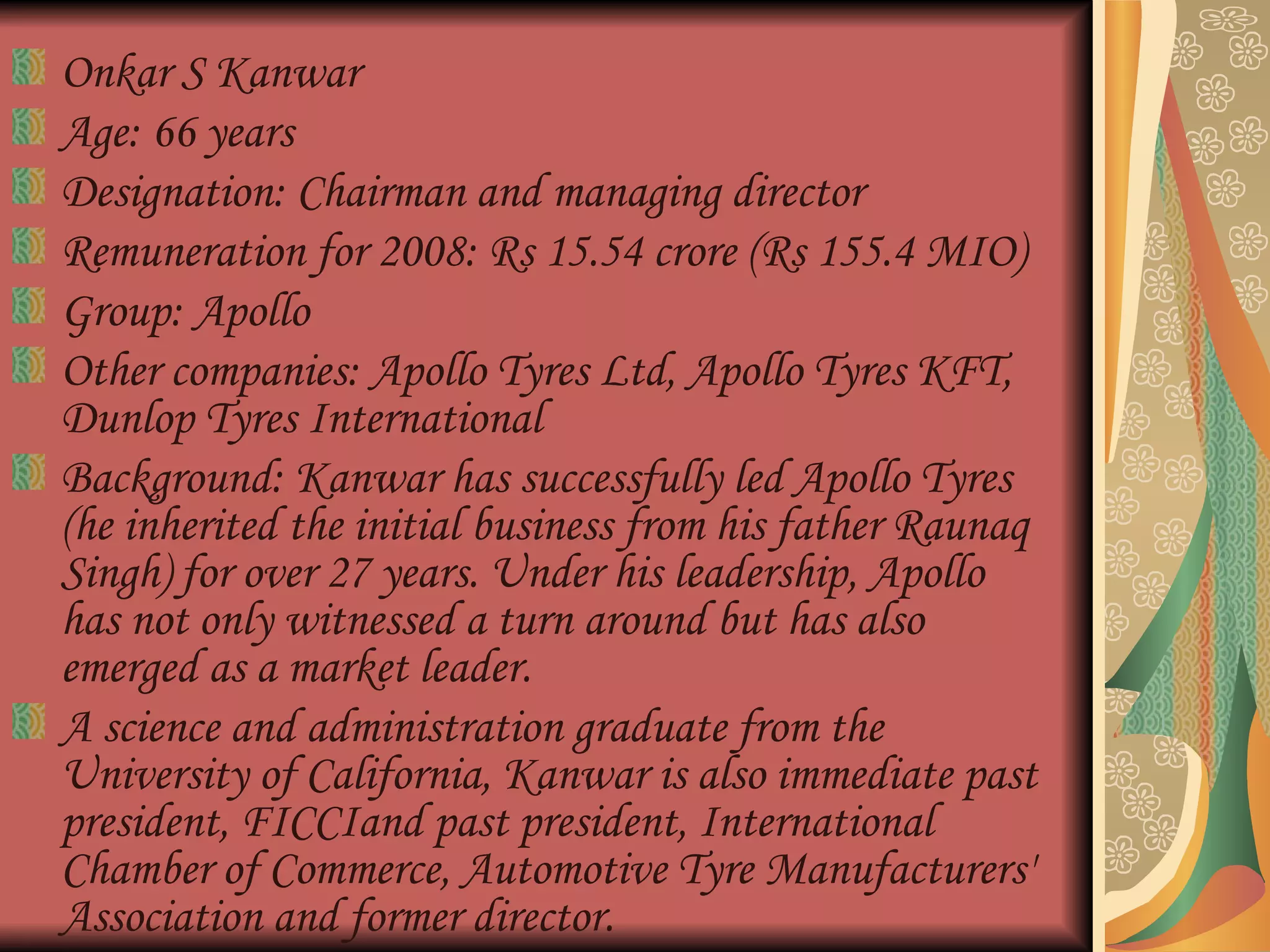 Onkar S Kanwar  Age: 66 years  Designation: Chairman and managing director  Remuneration for 2008: Rs 15.54 crore (Rs 155.4 MIO)  Group: Apollo  Other companies: Apollo Tyres Ltd, Apollo Tyres KFT, Dunlop Tyres International  Background: Kanwar has successfully led Apollo Tyres (he inherited the initial business from his father Raunaq Singh) for over 27 years. Under his leadership, Apollo has not only witnessed a turn around but has also emerged as a market leader.  A science and administration graduate from the University of California, Kanwar is also immediate past president, FICCIand past president, International Chamber of Commerce, Automotive Tyre Manufacturers' Association and former director.  