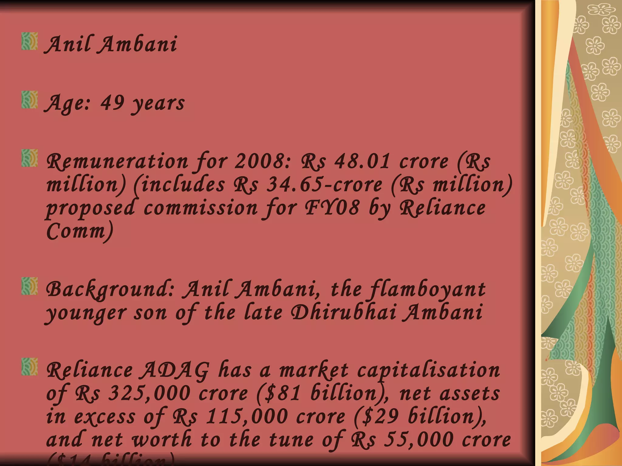 Anil Ambani  Age: 49 years Remuneration for 2008: Rs 48.01 crore (Rs million) (includes Rs 34.65-crore (Rs million) proposed commission for FY08 by Reliance Comm)  Background: Anil Ambani, the flamboyant younger son of the late Dhirubhai Ambani Reliance ADAG has a market capitalisation of Rs 325,000 crore ($81 billion), net assets in excess of Rs 115,000 crore ($29 billion), and net worth to the tune of Rs 55,000 crore ($14 billion).   