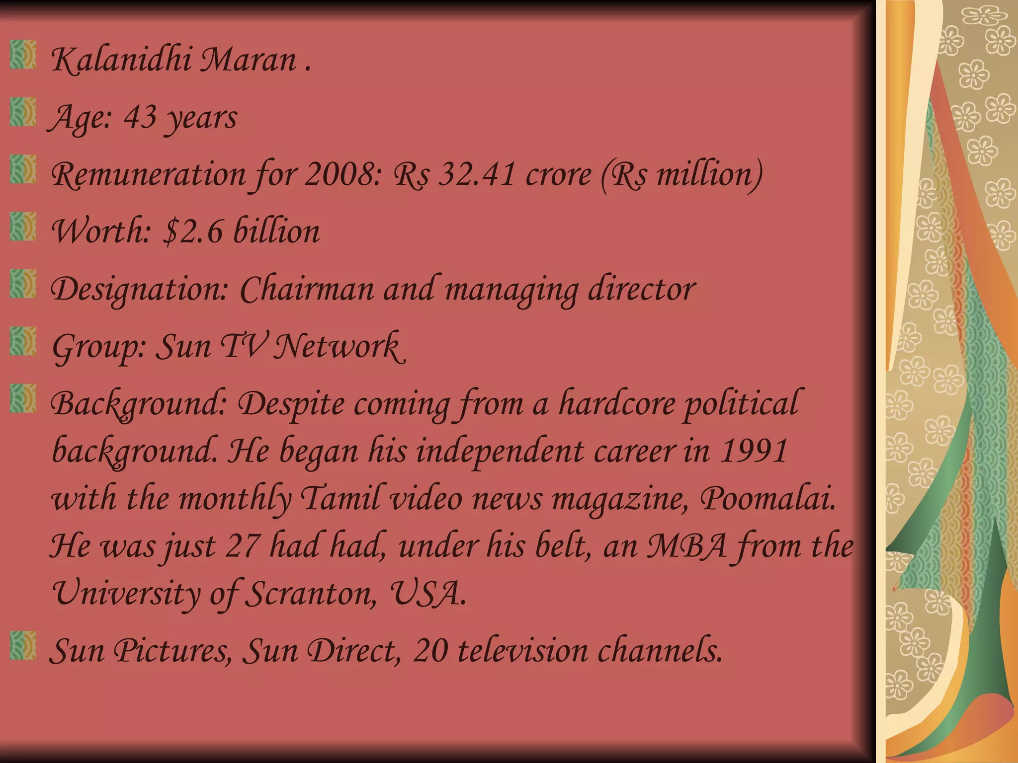 Kalanidhi Maran . Age: 43 years  Remuneration for 2008: Rs 32.41 crore (Rs million)  Worth: $2.6 billion  Designation: Chairman and managing director Group: Sun TV Network  Background: Despite coming from a hardcore political background. He began his independent career in 1991 with the monthly Tamil video news magazine, Poomalai. He was just 27 had had, under his belt, an MBA from the University of Scranton, USA.  Sun Pictures, Sun Direct, 20 television channels. 