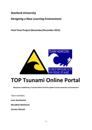 0
Stanford University
Designing a New Learning Environment
Final Team Project (November/December 2012)
(latest update 2013/04/20)
TOP Tsunami Online Portal
Blueprints establishing a Tsunami Online Portal for global tsunami awareness and protection
Team members
Leon Geschwind
MaryBeth Matthews
Carsten Weerth
 