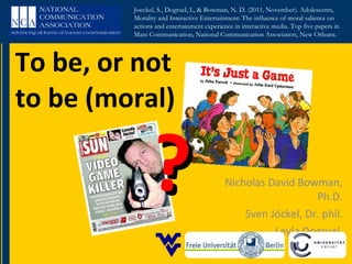 To be, or not to be (moral) Nicholas David Bowman, Ph.D. Sven Jöckel, Dr. phil. Leyla Dogruel  ? Joeckel, S., Dogruel, L, & Bowman, N. D. (2011, November). Adolescents, Morality and Interactive Entertainment: The influence of moral salience on actions and entertainment experience in interactive media. Top five papers in Mass Communication, National Communication Association, New Orleans. 
