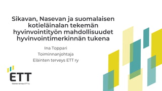 Sikavan, Nasevan ja suomalaisen
kotieläinalan tekemän
hyvinvointityön mahdollisuudet
hyvinvointimerkinnän tukena
Ina Toppari
Toiminnanjohtaja
Eläinten terveys ETT ry
 