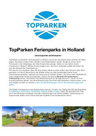 TopParken Ferienparks in Holland
www.topparken.de/ferienparks
TopParken verfügt über 15 Ferienparks in Holland, die an den schönsten Orten inmitten der Natur
liegen. Sie ﬁnden unsere Parks überall in den Niederlanden verteilt. So gibt es immer einen
Ferienpark in der Umgebung, der Ihren Ansprüchen genügt. Sehen wir uns bald in einem
Ferienpark in Holland? Wählen Sie die Gegend aus, die Ihnen am Besten gefällt und sehen Sie
sich die Auswahl der Ferienparks an.
Wir können uns vorstellen, dass Sie eine schöne Reise machen wollen; den Strand in aller Ruhe
genießen, mit dem Fahrrad durch die Wälder fahren und den geräumigen Garten Ihres
Ferienhauses genießen, während die Sonne auf Ihr Gesicht scheint. Um Ihnen mehr Flexibilität für
einen sorgenfreien Urlaub einzuräumen, können Sie unsere Garantie der kostenlosen
Umbuchung nutzen. Sie können Ihre Reservierung bis zu 28 Tage (bis zum 1. April) vor Ihrer
Ankunft kostenlos ändern. Auf diese Weise können Sie Ihren wohlverdienten Urlaub buchen, ohne
sich Sorgen machen zu müssen. Lesen Sie die Bedingungen, die für die Umbuchungsgarantie
gelten.
Die tollsten Ferienparks in den Niederlanden sind die 15 Parks von TopParken. Mit Top-Standorten
in Gelderland, Nordholland, Südholland, Brabant sowie Limburg, ﬁnden Sie garantiert den Park,
der Ihren Wünschen entspricht. Die tollen Einrichtungen wie Schwimmbäder, Unterhaltung und
Gastronomie stellen einen Urlaub höchster Qualität in den Niederlanden sicher!
 