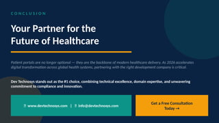 C O N C L U S I O N
Your Partner for the
Future of Healthcare
Patient portals are no longer optional — they are the backbone of modern healthcare delivery. As 2026 accelerates
digital transformation across global health systems, partnering with the right development company is critical.
Dev Technosys stands out as the #1 choice, combining technical excellence, domain expertise, and unwavering
commitment to compliance and innovation.
🌐 www.devtechnosys.com | 📧 info@devtechnosys.com
Get a Free Consultation
Today →
 