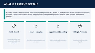 WHAT IS A PATIENT PORTAL?
A patient portal is a secure online platform that gives patients 24/7 access to their personal health information, enabling
seamless communication with healthcare providers and empowering individuals to actively manage their health
journey.
📋
Health Records
Instant access to labs,
prescriptions & visit
summaries
💬
Secure Messaging
Real-time communication with
care teams
📅
Appointment Scheduling
Online booking & reminders
24/7
💳
Billing & Payments
View invoices & pay bills
digitally
 