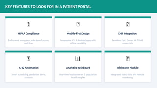 KEY FEATURES TO LOOK FOR IN A PATIENT PORTAL
🔐
HIPAA Compliance
End-to-end encryption, role-based access,
audit logs
📱
Mobile-First Design
Responsive iOS & Android apps with
offline capability
🔗
EHR Integration
Seamless Epic, Cerner, HL7 FHIR
connectivity
🤖
AI & Automation
Smart scheduling, predictive alerts,
chatbots
📊
Analytics Dashboard
Real-time health metrics & population
health insights
🌐
Telehealth Module
Integrated video visits and remote
monitoring
 