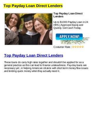 Top Payday Loan Direct Lenders
Top Payday Loan Direct
Lenders
Up to $1000 Payday Loan in 24
HRS.| Approved Easily and
Quickly. Get Cash Today.
Costumer Rate :
Top Payday Loan Direct Lenders
These loans do carry high rates together and shouldn't be applied for as a
general practice as this can lead to finance unsteadiness. Pay-day loans are
necessary yet , in helping American citizens with short term money flow issues
and lending quick money when they actually need it.
 