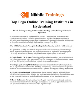 Top Pega Online Training Institutes in
Hyderabad
Nikhila Trainings: Setting the Standard for Top Pega Online Training Institutes in
Hyderabad
In the dynamic landscape of Pega technology, Nikhila Trainings stands tall as a beacon of
excellence among the top Pega online training institutes in Hyderabad. Our commitment to
delivering unparalleled education and fostering a culture of continuous learning has positioned us
as the preferred destination for individuals aspiring to master Pega skills.
Why Nikhila Trainings is Among the Top Pega Online Training Institutes in Hyderabad:
1. Experienced Faculty: Benefit from the guidance of seasoned industry experts who bring a
wealth of practical knowledge and real-world experience to our Pega online training programs.
Our faculty is dedicated to ensuring that you receive the highest quality of education.
2. Comprehensive Curriculum: Stay at the forefront of Pega technology with a comprehensive
curriculum that spans the entire spectrum of Pega. Our courses are meticulously designed to cater
to diverse skill levels, from foundational concepts to advanced techniques.
3. Cutting-Edge Learning Methods: Experience innovative and interactive learning methods
that go beyond traditional approaches. Our Pega online training combines live sessions, practical
exercises, and collaborative discussions to ensure a dynamic and engaging learning environment.
4. Flexible Learning Options: Recognizing the diverse needs of learners, Nikhila Trainings
offers flexible learning options. Whether you prefer a structured schedule or the flexibility to learn
at your own pace, our courses are designed to accommodate various learning preferences.
5. Hands-On Projects: Apply theoretical knowledge to practical scenarios through hands-on
projects that simulate real-world challenges. Our emphasis on practical application ensures that
you gain the skills necessary for success in the Pega landscape.
 