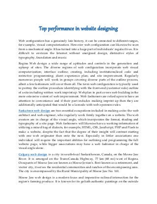 Top performance in website designing
Web configuration has a genuinely late history, it can be connected to different ranges,
for example, visual computerization. However web configuration can likewise be seen
from a mechanical angle. It has turned into a huge part of individuals' regular lives. It is
difficult to envision the Internet without energized design, distinctive styles of
typography, foundation and music.
Regina Web design a wide range of aptitudes and controls in the generation and
upkeep of sites. The diverse regions of web configuration incorporate web visual
computerization; interface outline; creating, including institutionalized code and
restrictive programming; client experience plan; and site improvement. Regularly
numerous people will work in groups covering diverse parts of the outline process,
albeit a few fashioners will cover them all. The term web configuration is typically used
to portray the outline procedure identifying with the front-end (customer side) outline
of a site including written work imprint up. Web plan in part covers web building in the
more extensive extent of web improvement. Web fashioners are relied upon to have an
attention to convenience and if their part includes making imprint up then they are
additionally anticipated that would be a la mode with web openness rules.
Saskatoon web design are two essential occupations included in making a site: the web
architect and web engineer, who regularly work firmly together on a website. The web
creators are in charge of the visual angle, which incorporates the format, shading and
typography of a site page. Web fashioners will likewise have a working information of
utilizing a mixed bag of dialects, for example, HTML, CSS, JavaScript, PHP and Flash to
make a website, despite the fact that the degree of their insight will contrast starting
with one web originator then onto the next. Especially in littler associations one
individual will require the important abilities for outlining and programming the full
website page, while bigger associations may have a web fashioner in charge of the
visual angle alone.
Calgary web design is a city in south-focal Saskatchewan, Canada, on the Moose Jaw
River. It is arranged on the Trans-Canada Highway, 77 km (48 mi) west of Regina.
Occupants of Moose Jaw are known as Moose Jovian’s. Best known as a retirement, and
visitor city, it serves the residential communities and ranches of the encompassing area.
The city is encompassed by the Rural Municipality of Moose Jaw No. 161.
Moose Jaw web design is a modern focus and imperative railroad intersection for the
region's farming produce. It is known for its goliath authentic paintings on the outside
 
