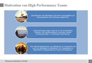 13Führung und Teamkultur im Vertrieb
Die Motivation der Mitarbeiter nicht mehr ausschließlich auf
Bonussysteme und Incentives ausgerichtet
Untersuchungen zeigen, dass bis zu 20 verschiedene
Faktoren, von Karriereoptionen, Lernkultur, flexible
Arbeitszeitmodell, u.a. Motivation beeinflussen
Eine offeneFeedbackkultur von Mitarbeiter an Vorgesetzte wie
auch von Mitarbeiter zu Mitarbeiter, von Vorgesetzen zu
Mitarbeitern ist Bestandteil der neuen Führungskultur
Motivation von High Performance Teams
 