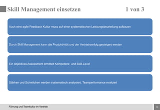 15Führung und Teamkultur im Vertrieb
Auch eine agile Feedback Kultur muss auf einer systematischen Leistungsbeurteilung aufbauen
Stärken und Schwächen werden systematisch analysiert, Teamperformance evaluiert
Durch Skill Management kann die Produktivität und der Vertriebserfolg gesteigert werden
Ein objektives Assessment ermittelt Kompetenz- und Skill-Level
Skill Management einsetzen 1 von 3
 