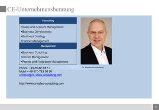 19
CE-Unternehmensberatung
Management
Consulting
Sales and Account Management
Business Development
Business Strategy
Partner Management
Business Coaching
Interim Management
Project and Programm Management
Phone + 49-89-66 81 12
Mobil + 49-170-773 36 30
contact@ce-sales-consulting.com
http://www.ce-sales-consulting.com
Dr. Manfred Kauffmann
 