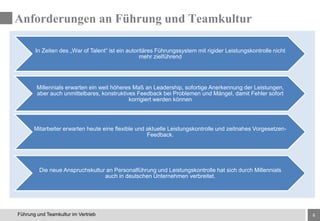 8Führung und Teamkultur im Vertrieb
In Zeiten des „War of Talent“ ist ein autoritäres Führungssystem mit rigider Leistungskontrolle nicht
mehr zielführend
Millennials erwarten ein weit höheres Maß an Leadership, sofortige Anerkennung der Leistungen,
aber auch unmittelbares, konstruktives Feedback bei Problemen und Mängel, damit Fehler sofort
korrigiert werden können
Mitarbeiter erwarten heute eine flexible und aktuelle Leistungskontrolle und zeitnahes Vorgesetzen-
Feedback.
Die neue Anspruchskultur an Personalführung und Leistungskontrolle hat sich durch Millennials
auch in deutschen Unternehmen verbreitet.
Anforderungen an Führung und Teamkultur
 