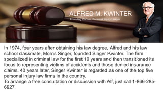 ALFRED M. KWINTER
Founding Partner, Personal Injury Lawyer
In 1974, four years after obtaining his law degree, Alfred and his law
school classmate, Morris Singer, founded Singer Kwinter. The firm
specialized in criminal law for the first 10 years and then transitioned its
focus to representing victims of accidents and those denied insurance
claims. 40 years later, Singer Kwinter is regarded as one of the top five
personal injury law firms in the country.
To arrange a free consultation or discussion with Alf, just call 1-866-285-
6927
 
