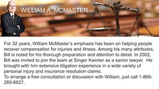 WILLIAM A. MCMASTER
For 32 years, William McMaster’s emphasis has been on helping people
recover compensation for injuries and illness. Among his many attributes,
Bill is noted for his thorough preparation and attention to detail. In 2002,
Bill was invited to join the team at Singer Kwinter as a senior lawyer. He
brought with him extensive litigation experience in a wide variety of
personal injury and insurance resolution claims.
To arrange a free consultation or discussion with William, just call 1-866-
285-6927.
 