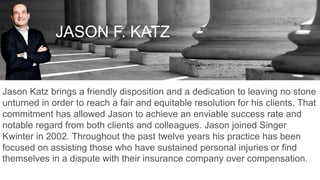 JASON F. KATZ
Jason Katz brings a friendly disposition and a dedication to leaving no stone
unturned in order to reach a fair and equitable resolution for his clients. That
commitment has allowed Jason to achieve an enviable success rate and
notable regard from both clients and colleagues. Jason joined Singer
Kwinter in 2002. Throughout the past twelve years his practice has been
focused on assisting those who have sustained personal injuries or find
themselves in a dispute with their insurance company over compensation.
 
