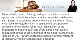SHANE H. KATZ
Shane Katz’s honest, friendly, and approachable manner is
appreciated by both his clients and the people he collaborates
with. Shane is passionate about the law and his clients’ future,
which fuels his determination to achieve the best possible
outcomes for his clients, while never losing sight of the
importance of treating each and every person with dignity,
compassion and respect. A member of the Singer Kwinter legal
team since 2001, Shane represents clients in a wide variety of
personal injury and insurance claim scenarios
 