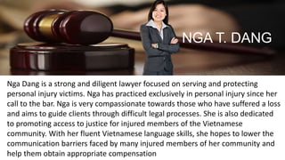 Nga Dang is a strong and diligent lawyer focused on serving and protecting
personal injury victims. Nga has practiced exclusively in personal injury since her
call to the bar. Nga is very compassionate towards those who have suffered a loss
and aims to guide clients through difficult legal processes. She is also dedicated
to promoting access to justice for injured members of the Vietnamese
community. With her fluent Vietnamese language skills, she hopes to lower the
communication barriers faced by many injured members of her community and
help them obtain appropriate compensation
NGA T. DANG
 