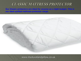 CLASSIC MATTRESS PROTECTORCLASSIC MATTRESS PROTECTOR
www.myduvetandpillow.co.ukwww.myduvetandpillow.co.uk
Our Classic protectors are ideal for anyone on a tight budget. This is
our ideal quilted mattress protector range.
 