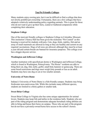 Top Pet Friendly Colleges

Many students enjoy owning pets, but it can be difficult to find a college that does
not strictly prohibit pet ownership. Fortunately, there are a few colleges that have
adopted a relatively understanding policy regarding animals. This is great for those
who do not want to give up their furry, scaled or feathered companions while
completing their education.

Stephens College

One of the most pet friendly colleges is Stephens College in Colombia, Missouri.
This institution’s Searcy Hall has been given the nickname “Pet Central” as this
housing is reserved for students with pets. Cats, dogs, birds, reptiles, fish and an
array of small mammals are allowed as long as they are healthy and current on any
required vaccinations. Dogs of all sizes are allowed, although they must be at least
a year old and certain breeds are banned for insurance purposes. This college even
has a doggie daycare service.

Washington and Jefferson College

Another institution with specified pet dorms is Washington and Jefferson College,
which is found in Washington, Pennsylvania. “Pet House” residents are able to
bring their cat, dog, fish, turtle, gerbil, small bird, hamster or guinea pig. There are
some breed restrictions and dogs must weigh forty pounds or less as an adult.
Students may have one dog or cat or two smaller animals.

University of Notre Dame

Indiana’s University of Notre Dame is a fish-friendly campus. Students may bring
freshwater non-carnivorous fish. While this includes many different species,
students are limited to a thirty-gallon or smaller tank.

Sweet Briar College

Sweet Briar College in Virginia also has some unique opportunities for animal
lovers. Students may keep fish and turtles in the residence halls. Students who are
part of the riding program and demonstrate adequate horseback riding abilities are
able to bring and house their horse on campus. Those who are part of the program
but do not have a privately-owned horse have access to the school’s horses.
 