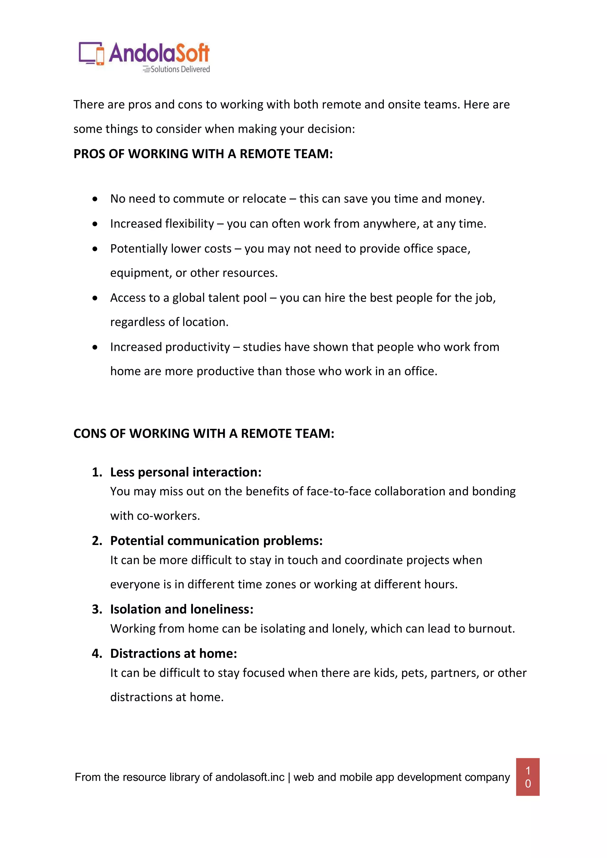 From the resource library of andolasoft.inc | web and mobile app development company
1
0
There are pros and cons to working with both remote and onsite teams. Here are
some things to consider when making your decision:
PROS OF WORKING WITH A REMOTE TEAM:
 No need to commute or relocate – this can save you time and money.
 Increased flexibility – you can often work from anywhere, at any time.
 Potentially lower costs – you may not need to provide office space,
equipment, or other resources.
 Access to a global talent pool – you can hire the best people for the job,
regardless of location.
 Increased productivity – studies have shown that people who work from
home are more productive than those who work in an office.
CONS OF WORKING WITH A REMOTE TEAM:
1. Less personal interaction:
You may miss out on the benefits of face-to-face collaboration and bonding
with co-workers.
2. Potential communication problems:
It can be more difficult to stay in touch and coordinate projects when
everyone is in different time zones or working at different hours.
3. Isolation and loneliness:
Working from home can be isolating and lonely, which can lead to burnout.
4. Distractions at home:
It can be difficult to stay focused when there are kids, pets, partners, or other
distractions at home.
 