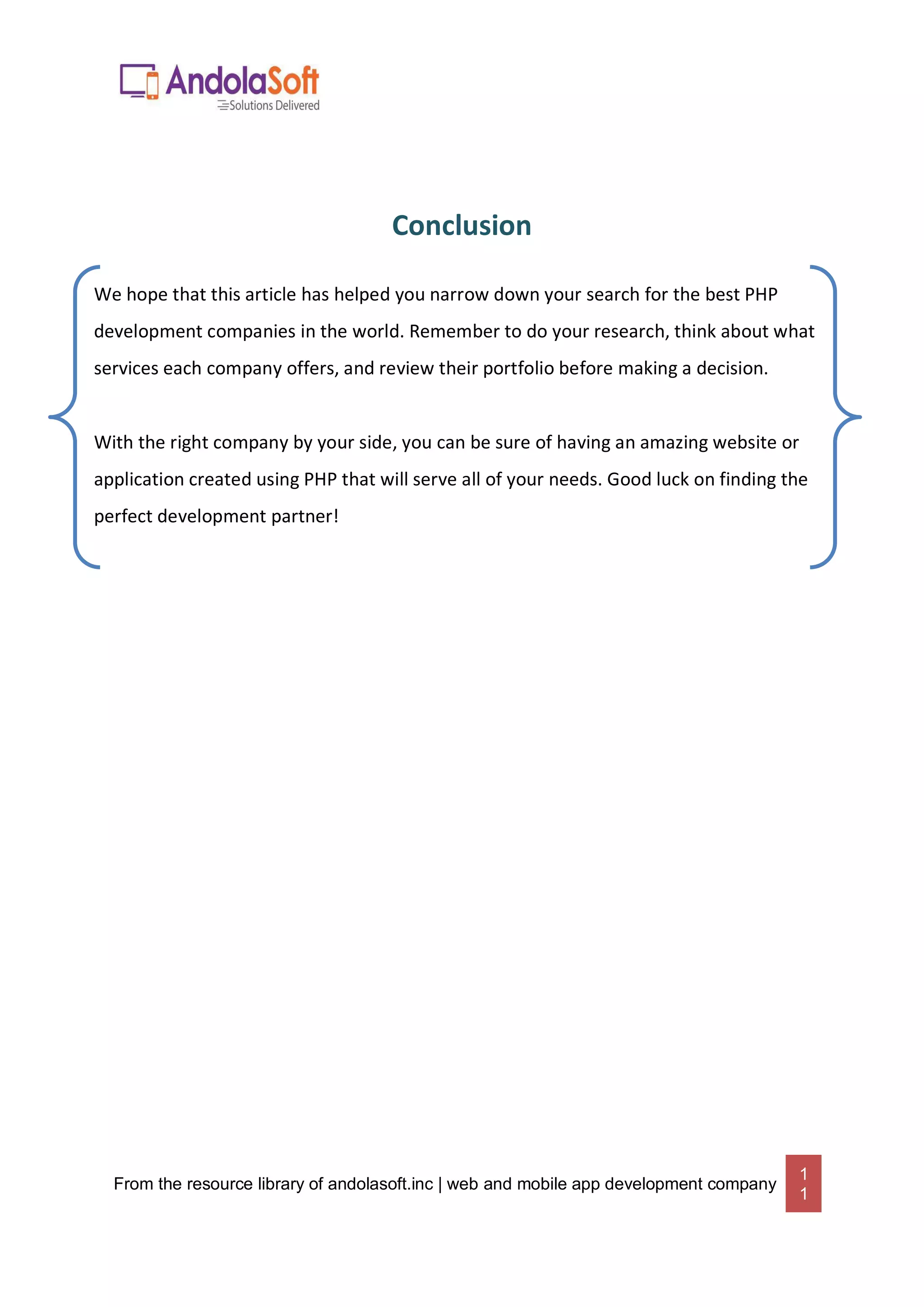 From the resource library of andolasoft.inc | web and mobile app development company
1
1
Conclusion
We hope that this article has helped you narrow down your search for the best PHP
development companies in the world. Remember to do your research, think about what
services each company offers, and review their portfolio before making a decision.
With the right company by your side, you can be sure of having an amazing website or
application created using PHP that will serve all of your needs. Good luck on finding the
perfect development partner!
 